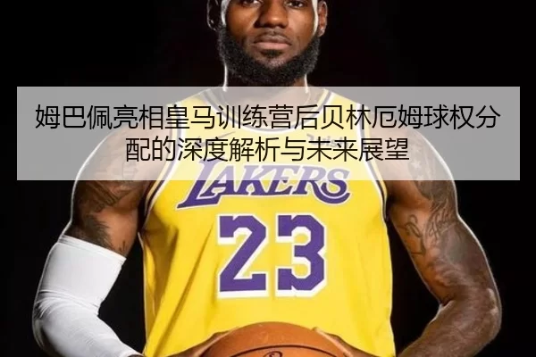 姆巴佩亮相皇马训练营后贝林厄姆球权分配的深度解析与未来展望