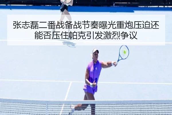 张志磊二番战备战节奏曝光重炮压迫还能否压住帕克引发激烈争议